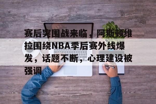 Kaiyun Sports-赛后突围战来临，阿斯顿维拉围绕NBA季后赛外线爆发，话题不断，心理建设被强调的简单介绍