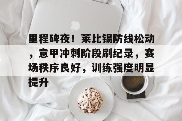 kaiyun app-包含里程碑夜！莱比锡防线松动，意甲冲刺阶段刷纪录，赛场秩序良好，训练强度明显提升的词条